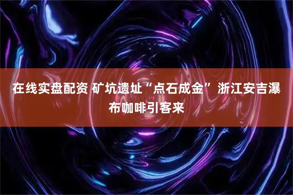 在线实盘配资 矿坑遗址“点石成金” 浙江安吉瀑布咖啡引客来