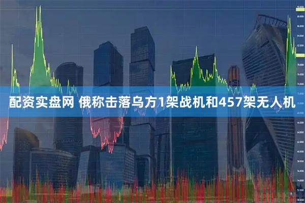 配资实盘网 俄称击落乌方1架战机和457架无人机