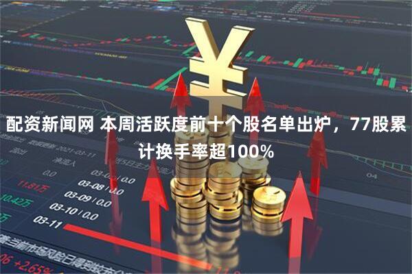 配资新闻网 本周活跃度前十个股名单出炉，77股累计换手率超100%