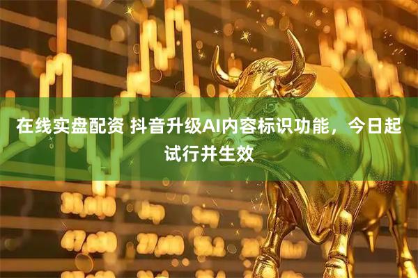 在线实盘配资 抖音升级AI内容标识功能，今日起试行并生效