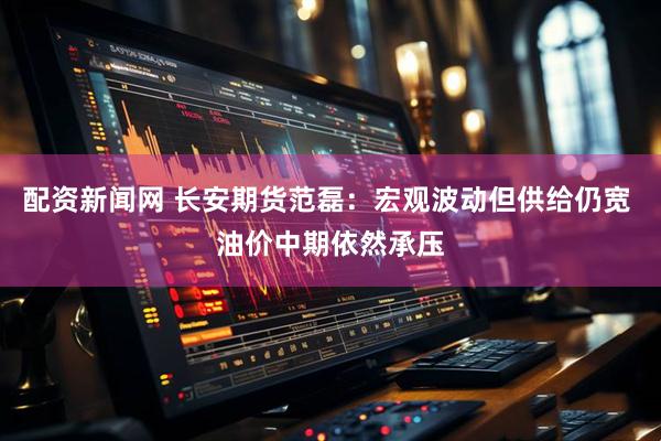 配资新闻网 长安期货范磊：宏观波动但供给仍宽 油价中期依然承压