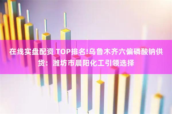 在线实盘配资 TOP排名!乌鲁木齐六偏磷酸钠供货：潍坊市晨阳化工引领选择