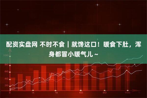 配资实盘网 不时不食｜就馋这口！暖食下肚，浑身都冒小暖气儿～