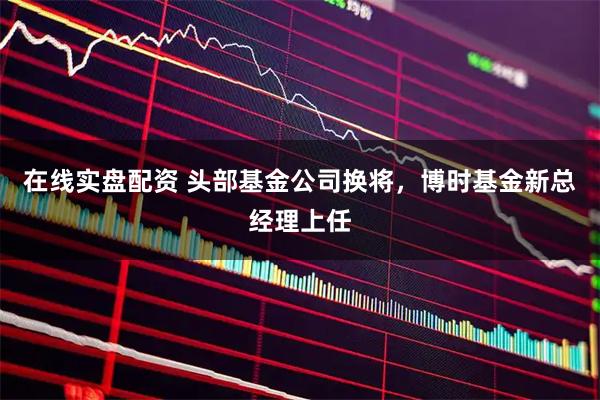在线实盘配资 头部基金公司换将，博时基金新总经理上任