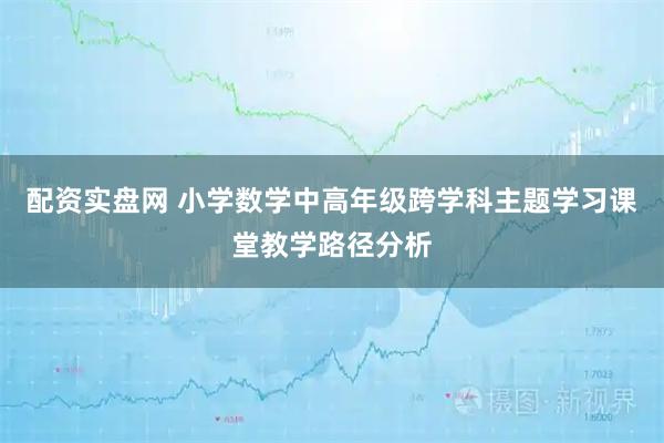 配资实盘网 小学数学中高年级跨学科主题学习课堂教学路径分析