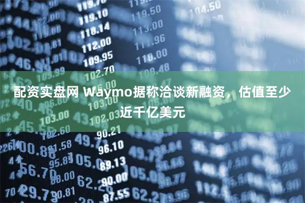 配资实盘网 Waymo据称洽谈新融资，估值至少近千亿美元