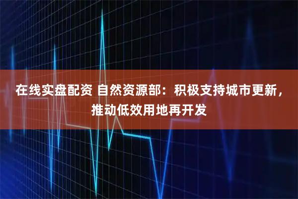 在线实盘配资 自然资源部：积极支持城市更新，推动低效用地再开发