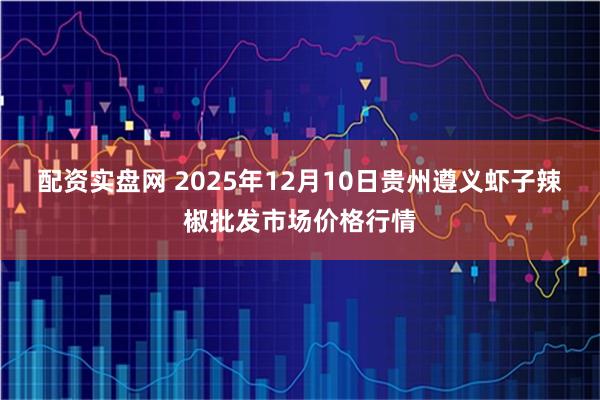 配资实盘网 2025年12月10日贵州遵义虾子辣椒批发市场价格行情