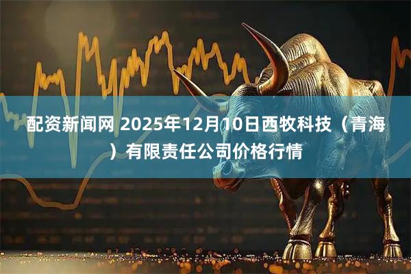 配资新闻网 2025年12月10日西牧科技（青海）有限责任公司价格行情