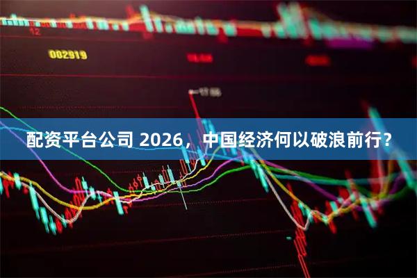 配资平台公司 2026，中国经济何以破浪前行？