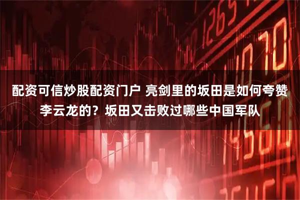 配资可信炒股配资门户 亮剑里的坂田是如何夸赞李云龙的？坂田又击败过哪些中国军队