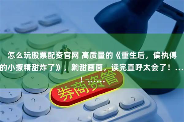 怎么玩股票配资官网 高质量的《重生后，偏执傅爷的小撩精甜炸了》，齁甜画面，读完直呼太会了！……