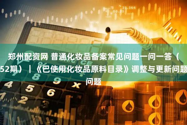 郑州配资网 普通化妆品备案常见问题一问一答（52期）｜《已使用化妆品原料目录》调整与更新问题