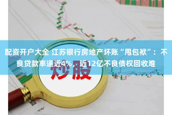 配资开户大全 江苏银行房地产坏账“甩包袱”：不良贷款率逼近4%，近12亿不良债权回收难