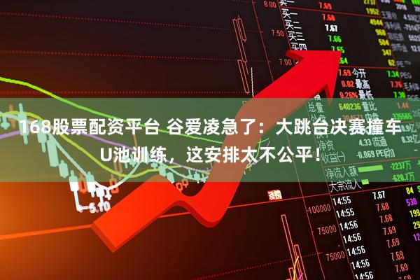 168股票配资平台 谷爱凌急了：大跳台决赛撞车U池训练，这安排太不公平！