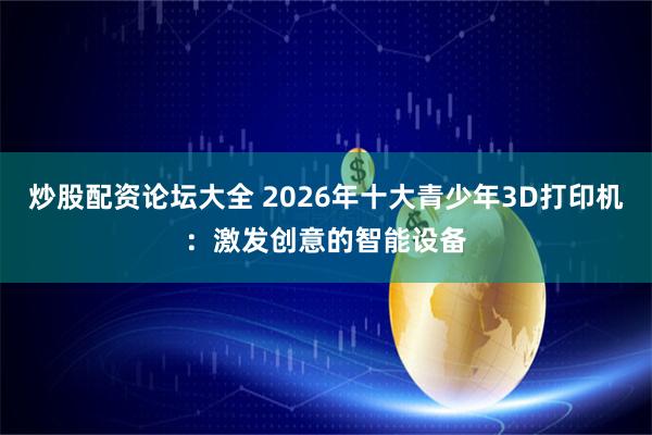 炒股配资论坛大全 2026年十大青少年3D打印机：激发创意的智能设备