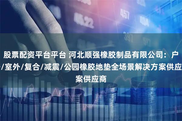 股票配资平台平台 河北顺强橡胶制品有限公司：户外/室外/复合/减震/公园橡胶地垫全场景解决方案供应商