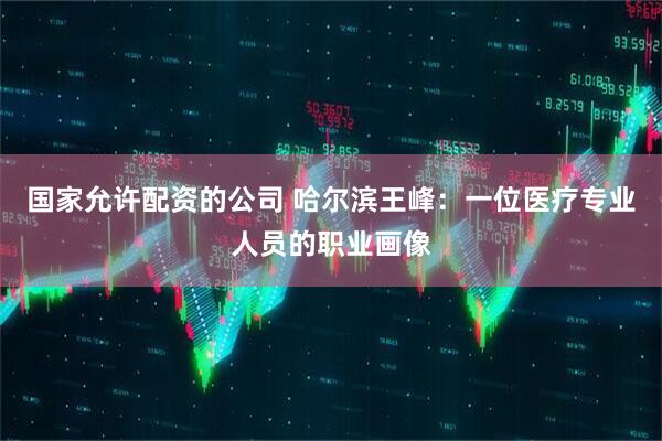 国家允许配资的公司 哈尔滨王峰：一位医疗专业人员的职业画像