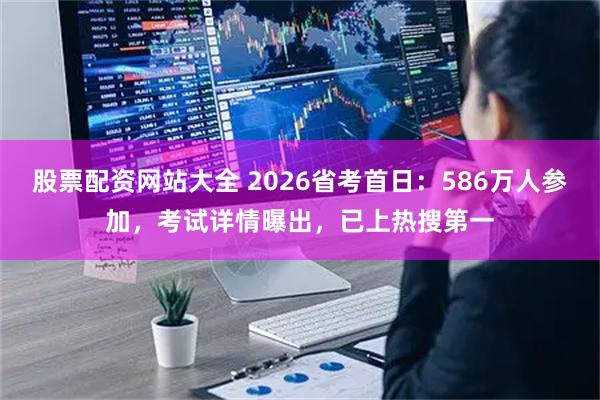 股票配资网站大全 2026省考首日：586万人参加，考试详情曝出，已上热搜第一