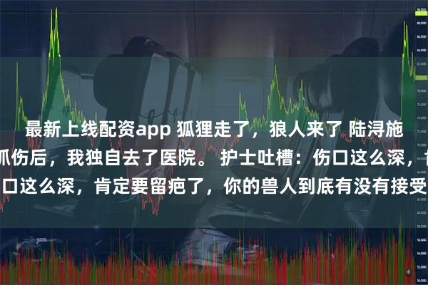 最新上线配资app 狐狸走了，狼人来了 陆浔施影 再一次被狐狸兽人抓伤后，我独自去了医院。 　　护士吐槽：伤口这么深，肯定要留疤了，你的兽人到底有没有接受过社会化训练